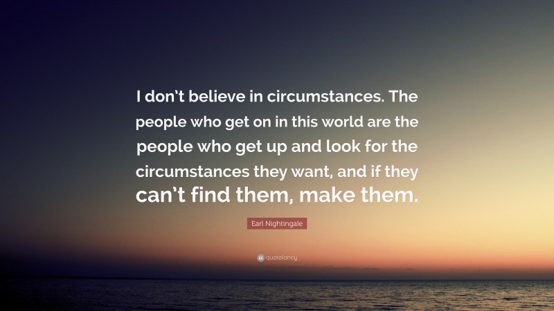 Earl Nightingale Quote: “I don’t believe in circumstances. The people who get on in this world are the people who get up and look for the circumstances they want, and if they can’t find them, make them.”