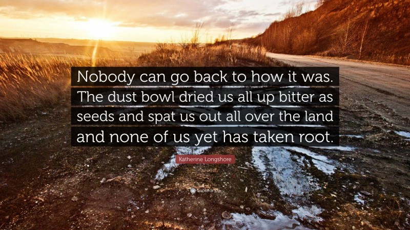 Katherine Longshore Quote: “Nobody can go back to how it was. The dust bowl dried us all up bitter as seeds and spat us out all over the land and none of us yet has taken root.”