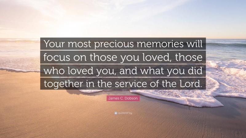 James C. Dobson Quote: “Your most precious memories will focus on those you loved, those who loved you, and what you did together in the service of the Lord.”
