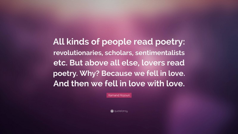 Kamand Kojouri Quote: “All kinds of people read poetry: revolutionaries, scholars, sentimentalists etc. But above all else, lovers read poetry. Why? Because we fell in love. And then we fell in love with love.”