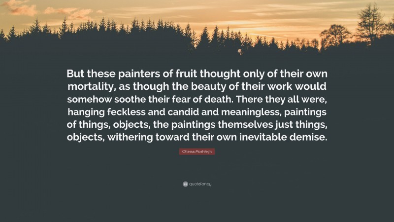 Ottessa Moshfegh Quote: “But these painters of fruit thought only of their own mortality, as though the beauty of their work would somehow soothe their fear of death. There they all were, hanging feckless and candid and meaningless, paintings of things, objects, the paintings themselves just things, objects, withering toward their own inevitable demise.”