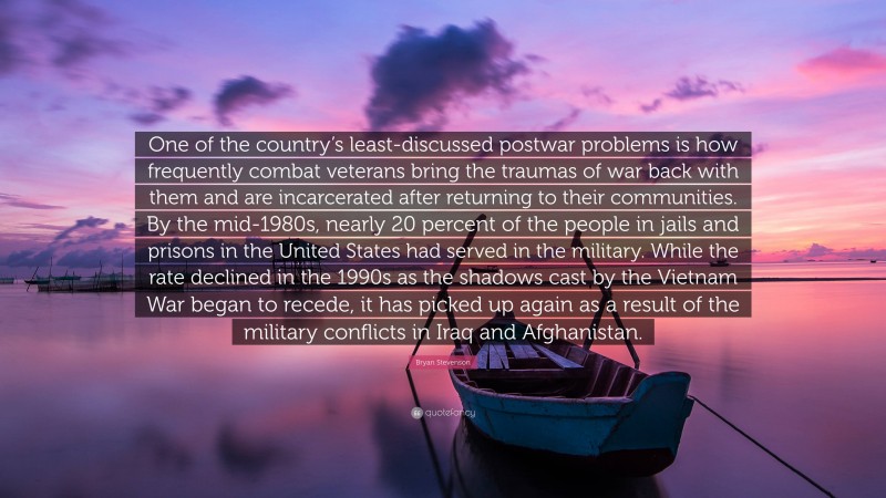 Bryan Stevenson Quote: “One of the country’s least-discussed postwar problems is how frequently combat veterans bring the traumas of war back with them and are incarcerated after returning to their communities. By the mid-1980s, nearly 20 percent of the people in jails and prisons in the United States had served in the military. While the rate declined in the 1990s as the shadows cast by the Vietnam War began to recede, it has picked up again as a result of the military conflicts in Iraq and Afghanistan.”