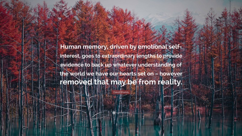 David Shields Quote: “Human memory, driven by emotional self-interest, goes to extraordinary lengths to provide evidence to back up whatever understanding of the world we have our hearts set on – however removed that may be from reality.”