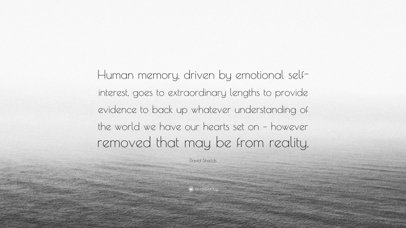 David Shields Quote: “Human memory, driven by emotional self-interest, goes to extraordinary lengths to provide evidence to back up whatever understanding of the world we have our hearts set on – however removed that may be from reality.”