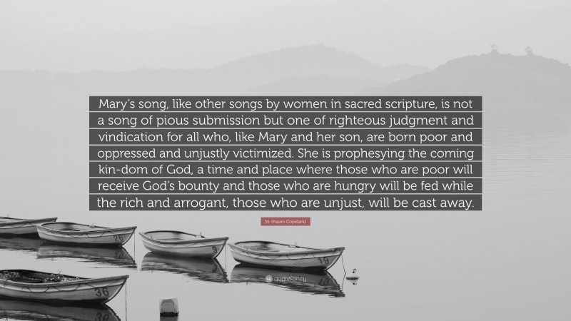M. Shawn Copeland Quote: “Mary’s song, like other songs by women in sacred scripture, is not a song of pious submission but one of righteous judgment and vindication for all who, like Mary and her son, are born poor and oppressed and unjustly victimized. She is prophesying the coming kin-dom of God, a time and place where those who are poor will receive God’s bounty and those who are hungry will be fed while the rich and arrogant, those who are unjust, will be cast away.”