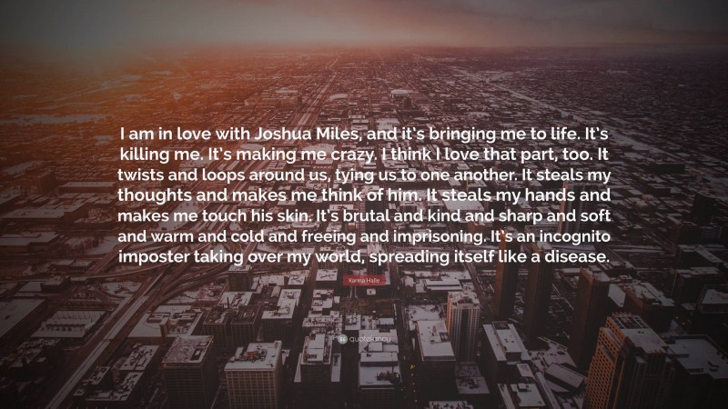 Karina Halle Quote: “I am in love with Joshua Miles, and it’s bringing me to life. It’s killing me. It’s making me crazy. I think I love that part, too. It twists and loops around us, tying us to one another. It steals my thoughts and makes me think of him. It steals my hands and makes me touch his skin. It’s brutal and kind and sharp and soft and warm and cold and freeing and imprisoning. It’s an incognito imposter taking over my world, spreading itself like a disease.”