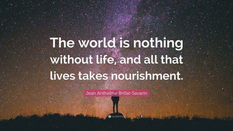 Jean Anthelme Brillat-Savarin Quote: “The world is nothing without life, and all that lives takes nourishment.”