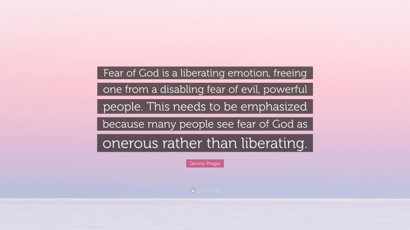 Dennis Prager Quote: “Fear of God is a liberating emotion, freeing one from a disabling fear of evil, powerful people. This needs to be emphasized because many people see fear of God as onerous rather than liberating.”