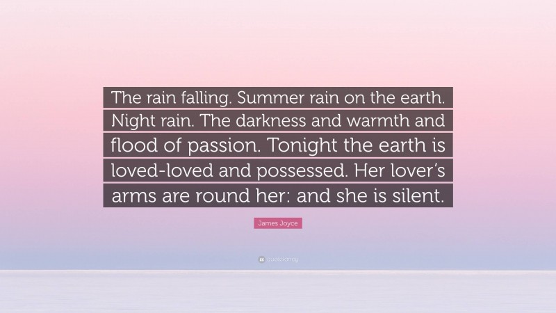 James Joyce Quote: “The rain falling. Summer rain on the earth. Night rain. The darkness and warmth and flood of passion. Tonight the earth is loved-loved and possessed. Her lover’s arms are round her: and she is silent.”