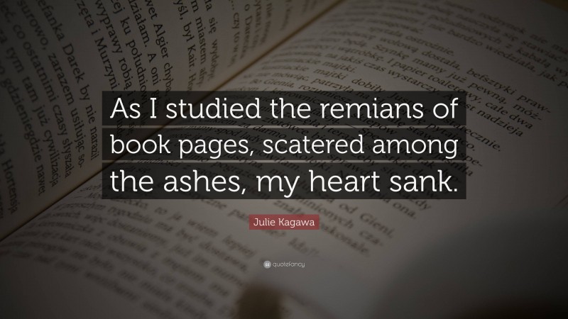 Julie Kagawa Quote: “As I studied the remians of book pages, scatered among the ashes, my heart sank.”