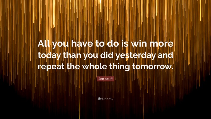 Jon Acuff Quote: “All you have to do is win more today than you did yesterday and repeat the whole thing tomorrow.”