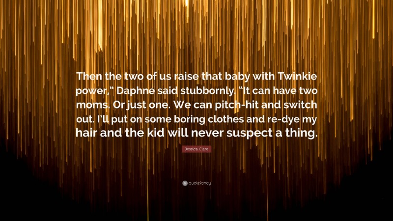 Jessica Clare Quote: “Then the two of us raise that baby with Twinkie power,” Daphne said stubbornly. “It can have two moms. Or just one. We can pitch-hit and switch out. I’ll put on some boring clothes and re-dye my hair and the kid will never suspect a thing.”