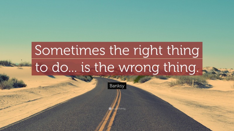 Banksy Quote: “Sometimes the right thing to do... is the wrong thing.”