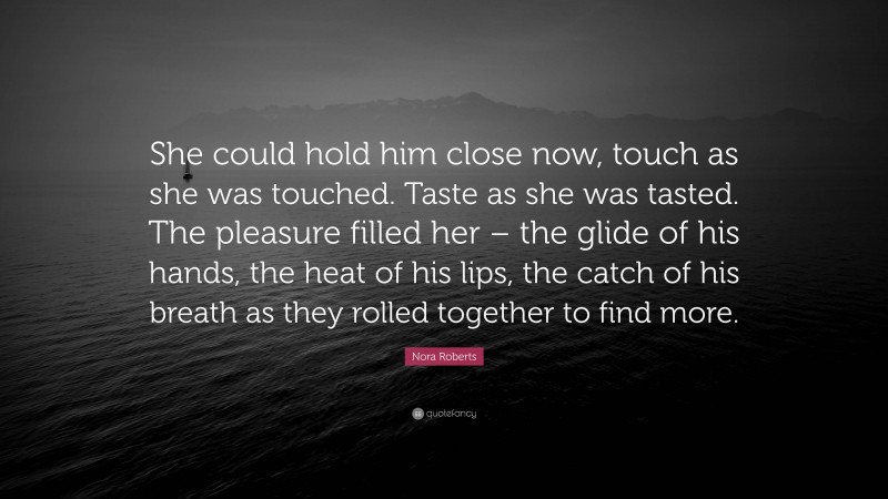 Nora Roberts Quote: “She could hold him close now, touch as she was touched. Taste as she was tasted. The pleasure filled her – the glide of his hands, the heat of his lips, the catch of his breath as they rolled together to find more.”