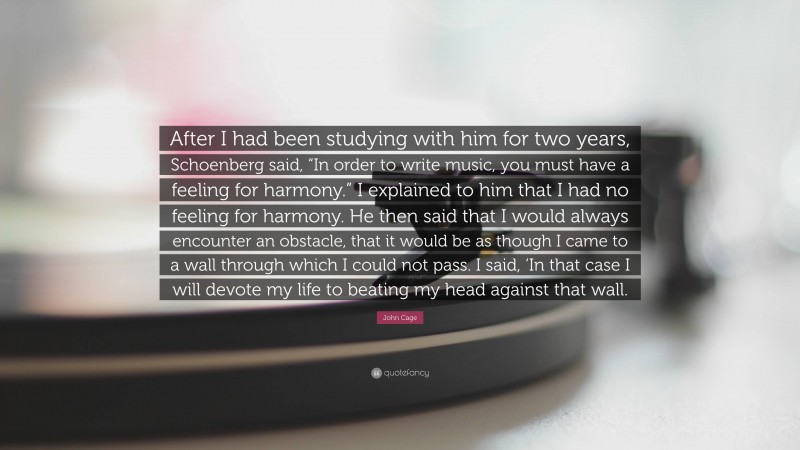 John Cage Quote: “After I had been studying with him for two years, Schoenberg said, “In order to write music, you must have a feeling for harmony.” I explained to him that I had no feeling for harmony. He then said that I would always encounter an obstacle, that it would be as though I came to a wall through which I could not pass. I said, ‘In that case I will devote my life to beating my head against that wall.”