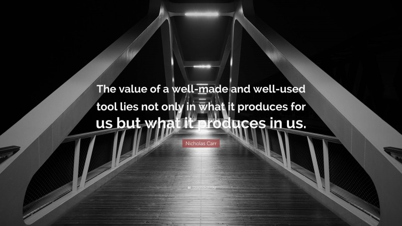 Nicholas Carr Quote: “The value of a well-made and well-used tool lies not only in what it produces for us but what it produces in us.”