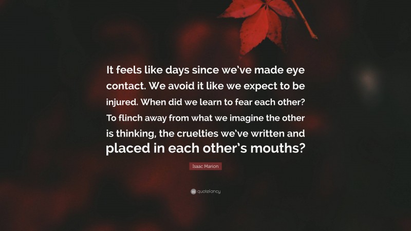 Isaac Marion Quote: “It feels like days since we’ve made eye contact. We avoid it like we expect to be injured. When did we learn to fear each other? To flinch away from what we imagine the other is thinking, the cruelties we’ve written and placed in each other’s mouths?”