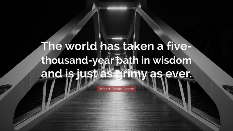 Robert Farrar Capon Quote: “The world has taken a five-thousand-year bath in wisdom and is just as grimy as ever.”