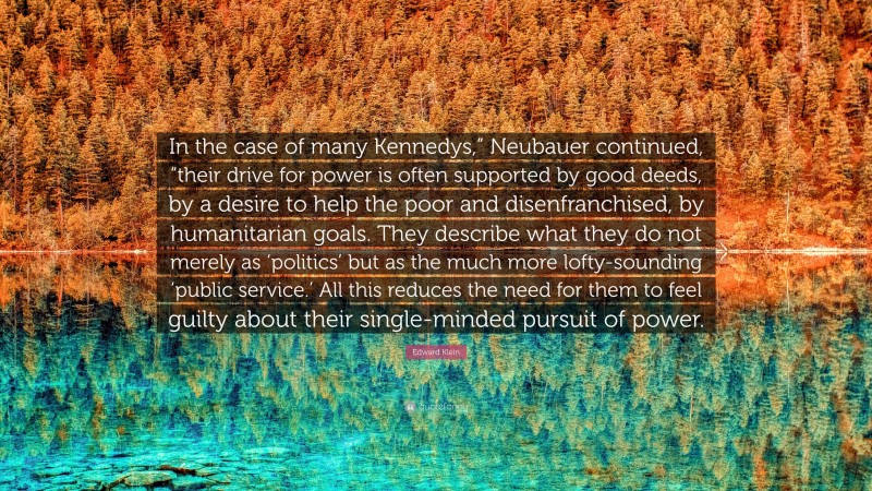 Edward Klein Quote: “In the case of many Kennedys,” Neubauer continued, “their drive for power is often supported by good deeds, by a desire to help the poor and disenfranchised, by humanitarian goals. They describe what they do not merely as ‘politics’ but as the much more lofty-sounding ‘public service.’ All this reduces the need for them to feel guilty about their single-minded pursuit of power.”