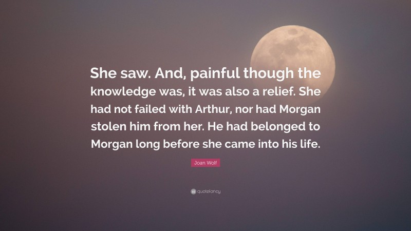 Joan Wolf Quote: “She saw. And, painful though the knowledge was, it was also a relief. She had not failed with Arthur, nor had Morgan stolen him from her. He had belonged to Morgan long before she came into his life.”
