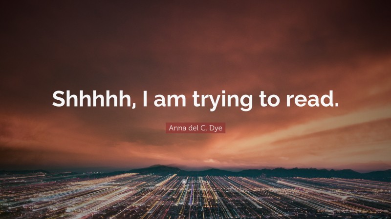 Anna del C. Dye Quote: “Shhhhh, I am trying to read.”