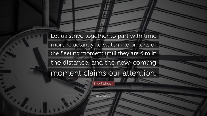 Emily Dickinson Quote: “Let us strive together to part with time more reluctantly, to watch the pinions of the fleeting moment until they are dim in the distance, and the new-coming moment claims our attention.”
