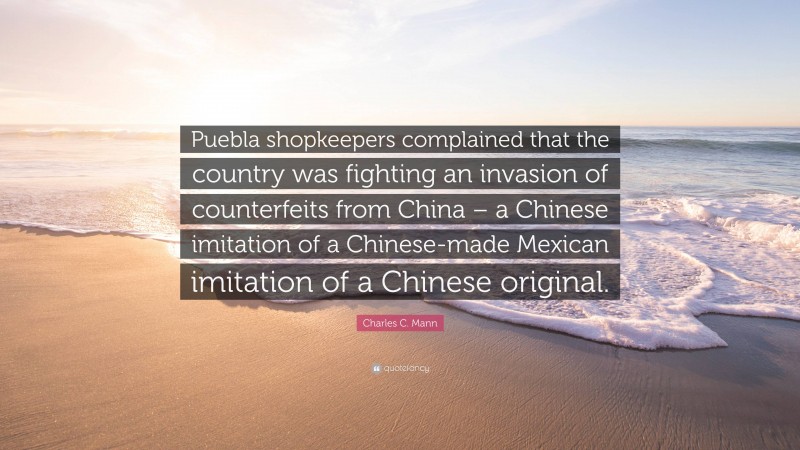 Charles C. Mann Quote: “Puebla shopkeepers complained that the country was fighting an invasion of counterfeits from China – a Chinese imitation of a Chinese-made Mexican imitation of a Chinese original.”