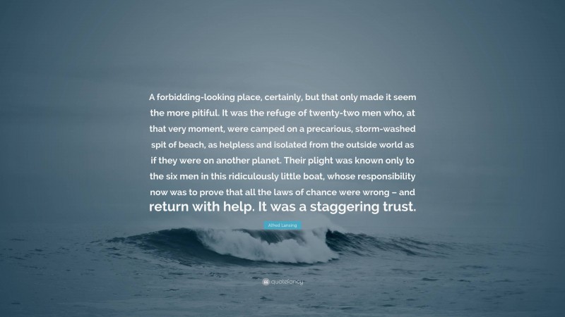 Alfred Lansing Quote: “A forbidding-looking place, certainly, but that only made it seem the more pitiful. It was the refuge of twenty-two men who, at that very moment, were camped on a precarious, storm-washed spit of beach, as helpless and isolated from the outside world as if they were on another planet. Their plight was known only to the six men in this ridiculously little boat, whose responsibility now was to prove that all the laws of chance were wrong – and return with help. It was a staggering trust.”