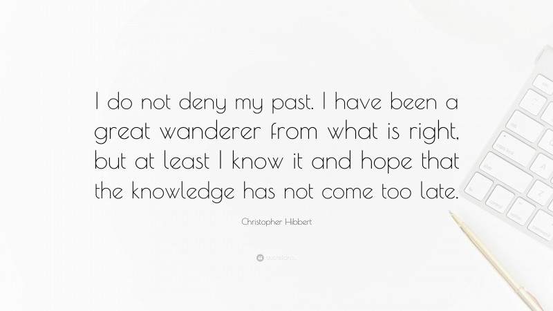 Christopher Hibbert Quote: “I do not deny my past. I have been a great wanderer from what is right, but at least I know it and hope that the knowledge has not come too late.”