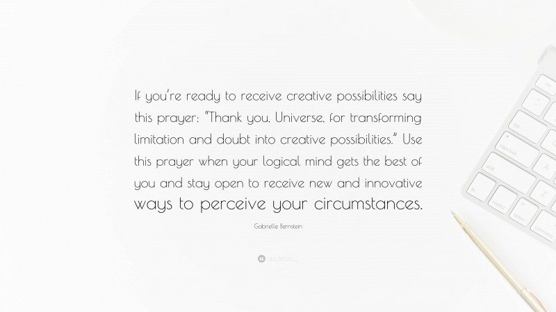 Gabrielle Bernstein Quote: “If you’re ready to receive creative possibilities say this prayer: “Thank you, Universe, for transforming limitation and doubt into creative possibilities.” Use this prayer when your logical mind gets the best of you and stay open to receive new and innovative ways to perceive your circumstances.”