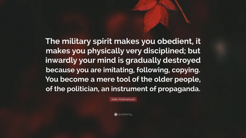 Jiddu Krishnamurti Quote: “The military spirit makes you obedient, it makes you physically very disciplined; but inwardly your mind is gradually destroyed because you are imitating, following, copying. You become a mere tool of the older people, of the politician, an instrument of propaganda.”