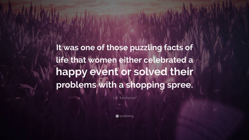 E.A. Bucchianeri Quote: “It was one of those puzzling facts of life that women either celebrated a happy event or solved their problems with a shopping spree.”