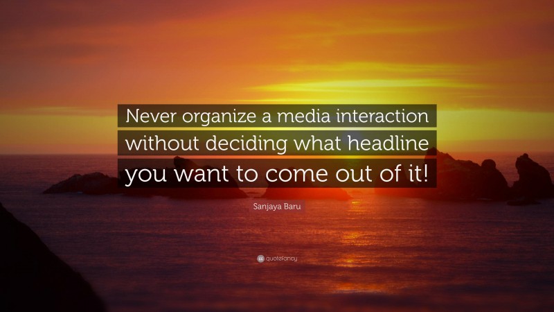Sanjaya Baru Quote: “Never organize a media interaction without deciding what headline you want to come out of it!”
