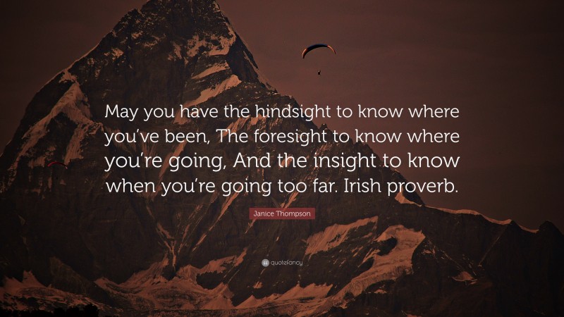 Janice Thompson Quote: “May you have the hindsight to know where you’ve been, The foresight to know where you’re going, And the insight to know when you’re going too far. Irish proverb.”