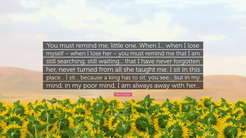 Peter S. Beagle Quote: “You must remind me, little one. When I... when I lose myself – when I lose her – you must remind me that I am still searching, still waiting... that I have never forgotten her, never turned from all she taught me. I sit in this place... I sit... because a king has to sit, you see... but in my mind, in my poor mind, I am always away with her...”