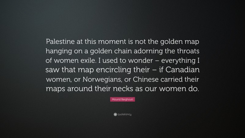 Mourid Barghouti Quote: “Palestine at this moment is not the golden map hanging on a golden chain adorning the throats of women exile. I used to wonder – everything I saw that map encircling their – if Canadian women, or Norwegians, or Chinese carried their maps around their necks as our women do.”
