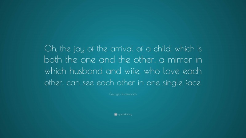 Georges Rodenbach Quote: “Oh, the joy of the arrival of a child, which is both the one and the other, a mirror in which husband and wife, who love each other, can see each other in one single face.”