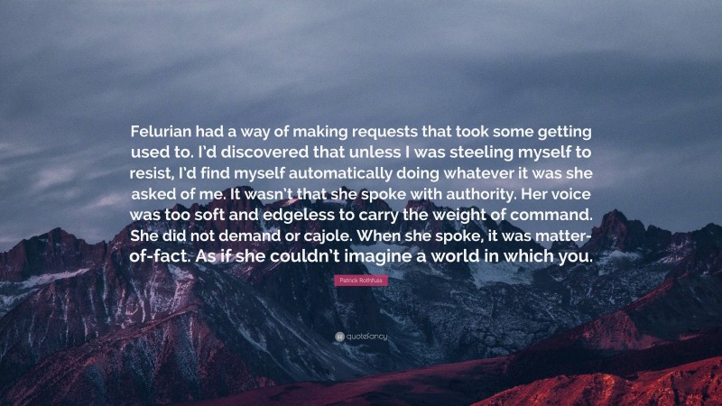 Patrick Rothfuss Quote: “Felurian had a way of making requests that took some getting used to. I’d discovered that unless I was steeling myself to resist, I’d find myself automatically doing whatever it was she asked of me. It wasn’t that she spoke with authority. Her voice was too soft and edgeless to carry the weight of command. She did not demand or cajole. When she spoke, it was matter-of-fact. As if she couldn’t imagine a world in which you.”