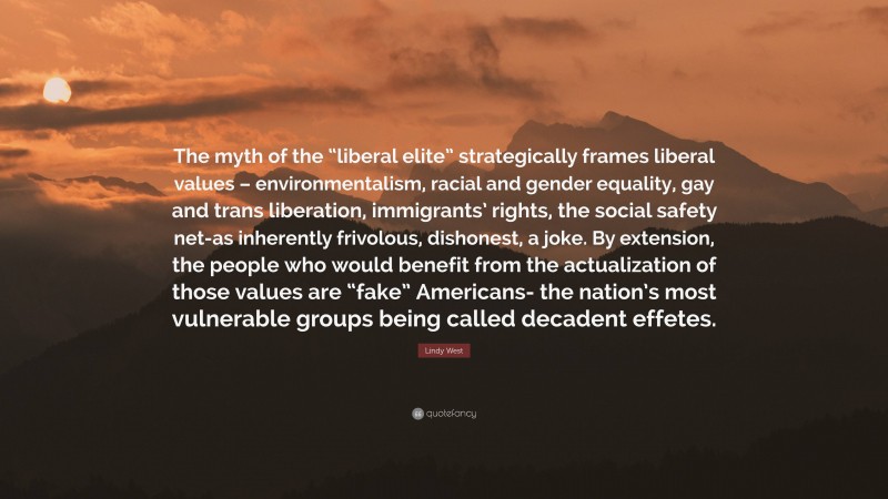 Lindy West Quote: “The myth of the “liberal elite” strategically frames liberal values – environmentalism, racial and gender equality, gay and trans liberation, immigrants’ rights, the social safety net-as inherently frivolous, dishonest, a joke. By extension, the people who would benefit from the actualization of those values are “fake” Americans- the nation’s most vulnerable groups being called decadent effetes.”