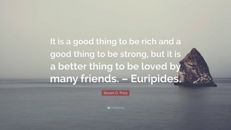 Steven D. Price Quote: “It is a good thing to be rich and a good thing to be strong, but it is a better thing to be loved by many friends. – Euripides.”