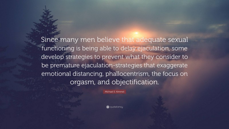 Michael S. Kimmel Quote: “Since many men believe that adequate sexual functioning is being able to delay ejaculation, some develop strategies to prevent what they consider to be premature ejaculation-strategies that exaggerate emotional distancing, phallocentrism, the focus on orgasm, and objectification.”