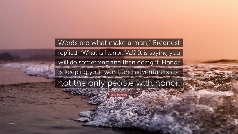 M.L. Forman Quote: “Words are what make a man,” Bregnest replied. “What is honor, Val? It is saying you will do something and then doing it. Honor is keeping your word, and adventurers are not the only people with honor.”