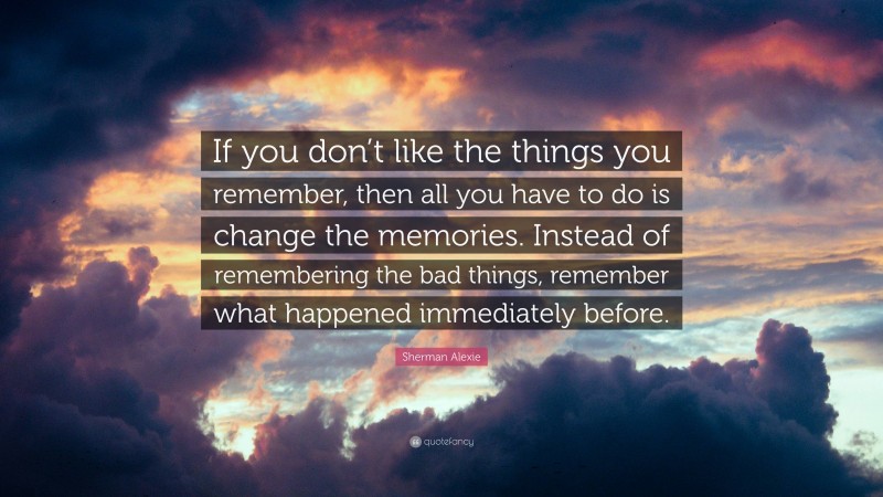 Sherman Alexie Quote: “If you don’t like the things you remember, then all you have to do is change the memories. Instead of remembering the bad things, remember what happened immediately before.”