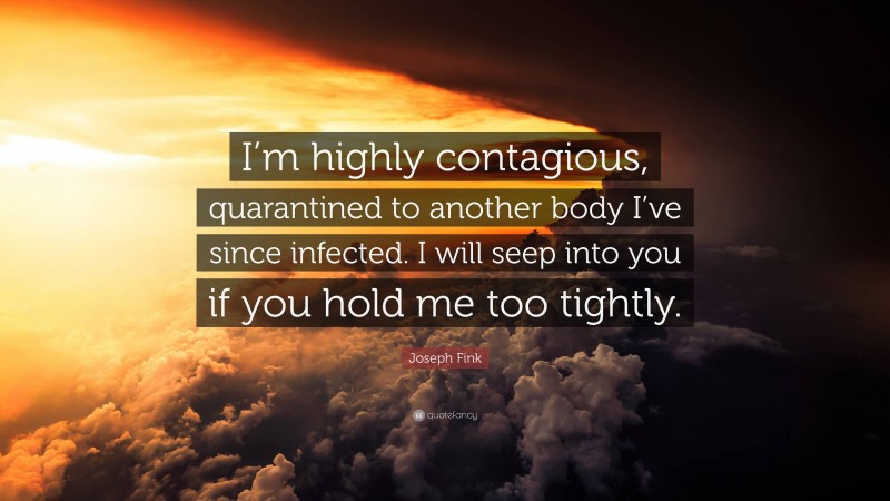 Joseph Fink Quote: “I’m highly contagious, quarantined to another body I’ve since infected. I will seep into you if you hold me too tightly.”