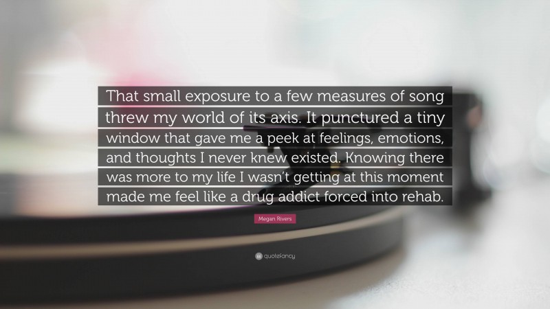 Megan Rivers Quote: “That small exposure to a few measures of song threw my world of its axis. It punctured a tiny window that gave me a peek at feelings, emotions, and thoughts I never knew existed. Knowing there was more to my life I wasn’t getting at this moment made me feel like a drug addict forced into rehab.”