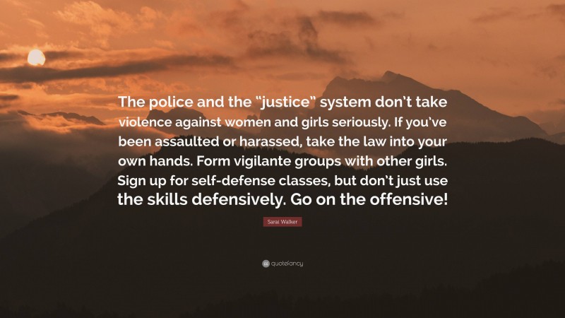 Sarai Walker Quote: “The police and the “justice” system don’t take violence against women and girls seriously. If you’ve been assaulted or harassed, take the law into your own hands. Form vigilante groups with other girls. Sign up for self-defense classes, but don’t just use the skills defensively. Go on the offensive!”