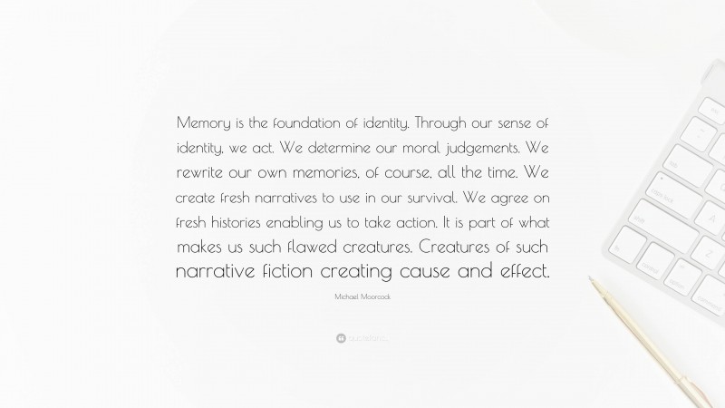 Michael Moorcock Quote: “Memory is the foundation of identity. Through our sense of identity, we act. We determine our moral judgements. We rewrite our own memories, of course, all the time. We create fresh narratives to use in our survival. We agree on fresh histories enabling us to take action. It is part of what makes us such flawed creatures. Creatures of such narrative fiction creating cause and effect.”