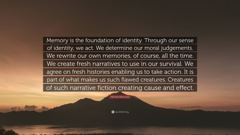 Michael Moorcock Quote: “Memory is the foundation of identity. Through our sense of identity, we act. We determine our moral judgements. We rewrite our own memories, of course, all the time. We create fresh narratives to use in our survival. We agree on fresh histories enabling us to take action. It is part of what makes us such flawed creatures. Creatures of such narrative fiction creating cause and effect.”