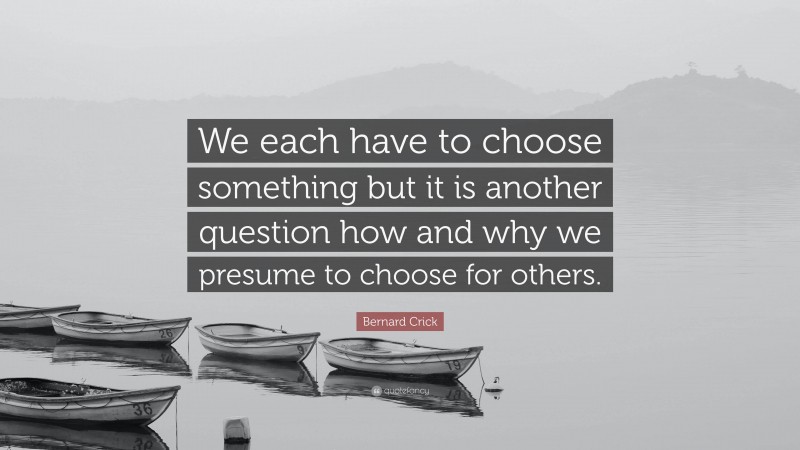 Bernard Crick Quote: “We each have to choose something but it is another question how and why we presume to choose for others.”