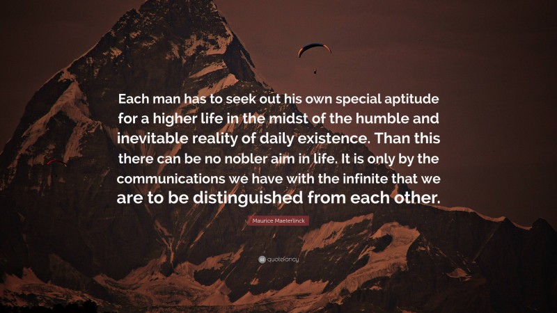 Maurice Maeterlinck Quote: “Each man has to seek out his own special aptitude for a higher life in the midst of the humble and inevitable reality of daily existence. Than this there can be no nobler aim in life. It is only by the communications we have with the infinite that we are to be distinguished from each other.”